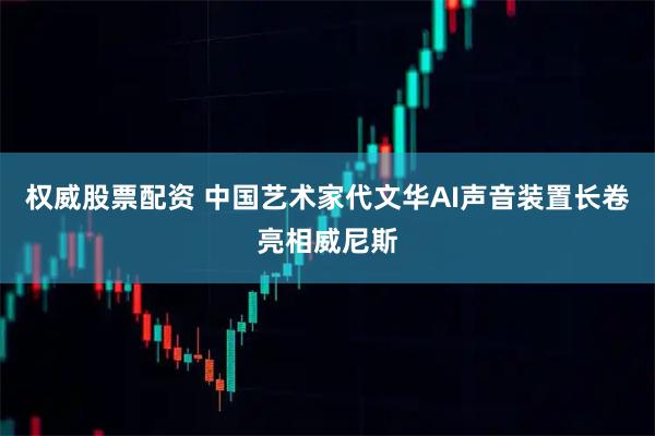 权威股票配资 中国艺术家代文华AI声音装置长卷亮相威尼斯