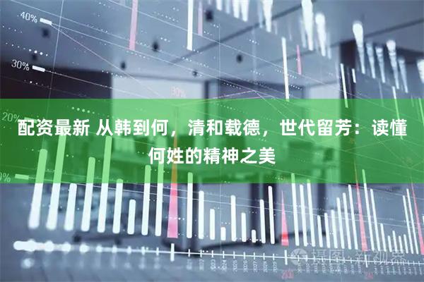 配资最新 从韩到何，清和载德，世代留芳：读懂何姓的精神之美