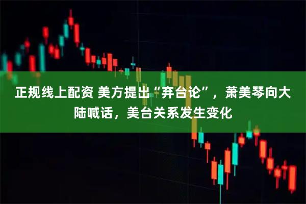 正规线上配资 美方提出“弃台论”，萧美琴向大陆喊话，美台关系发生变化