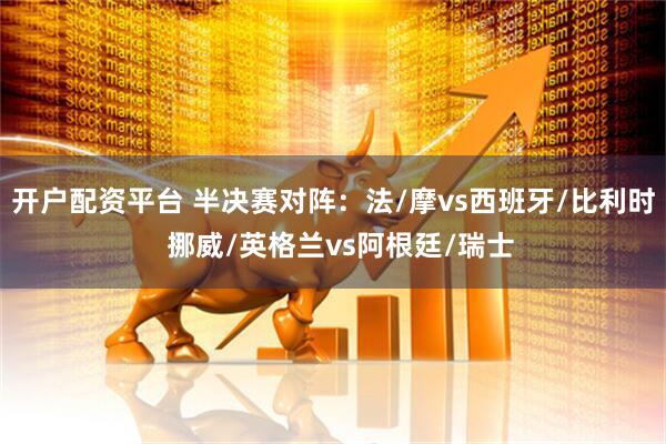开户配资平台 半决赛对阵：法/摩vs西班牙/比利时  挪威/英格兰vs阿根廷/瑞士