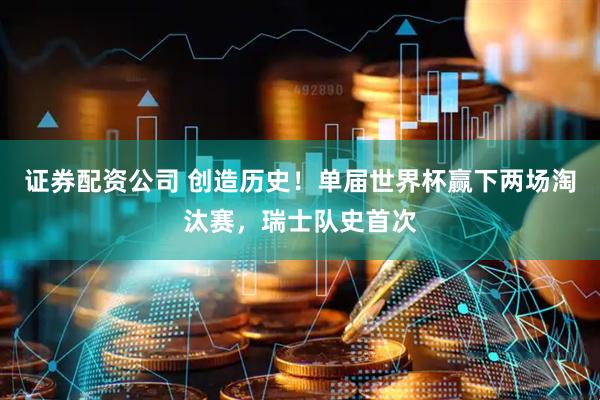 证券配资公司 创造历史！单届世界杯赢下两场淘汰赛，瑞士队史首次