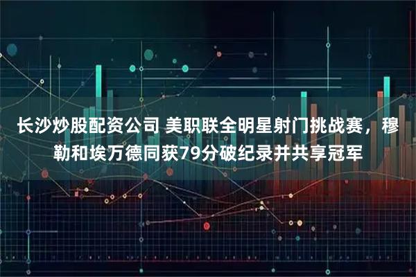 长沙炒股配资公司 美职联全明星射门挑战赛，穆勒和埃万德同获79分破纪录并共享冠军