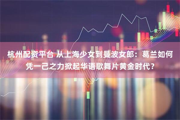 杭州配资平台 从上海少女到曼波女郎：葛兰如何凭一己之力掀起华语歌舞片黄金时代？