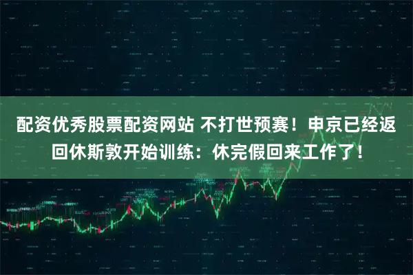 配资优秀股票配资网站 不打世预赛！申京已经返回休斯敦开始训练：休完假回来工作了！